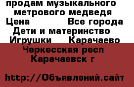 продам музыкального 1,5 метрового медведя  › Цена ­ 2 500 - Все города Дети и материнство » Игрушки   . Карачаево-Черкесская респ.,Карачаевск г.